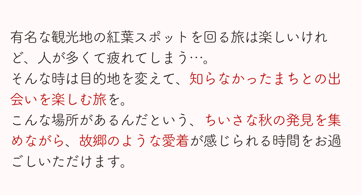 有名な観光地の紅葉スポットを回る旅は楽しいけれど、人が多くて疲れてしまう…。そんな時は目的地を変えて、知らなかったまちとの出会いを楽しむ旅を。こんな場所があるんだという、ちいさな秋の発見を集めながら、故郷のような愛着が感じられる時間をお過ごしいただけます。