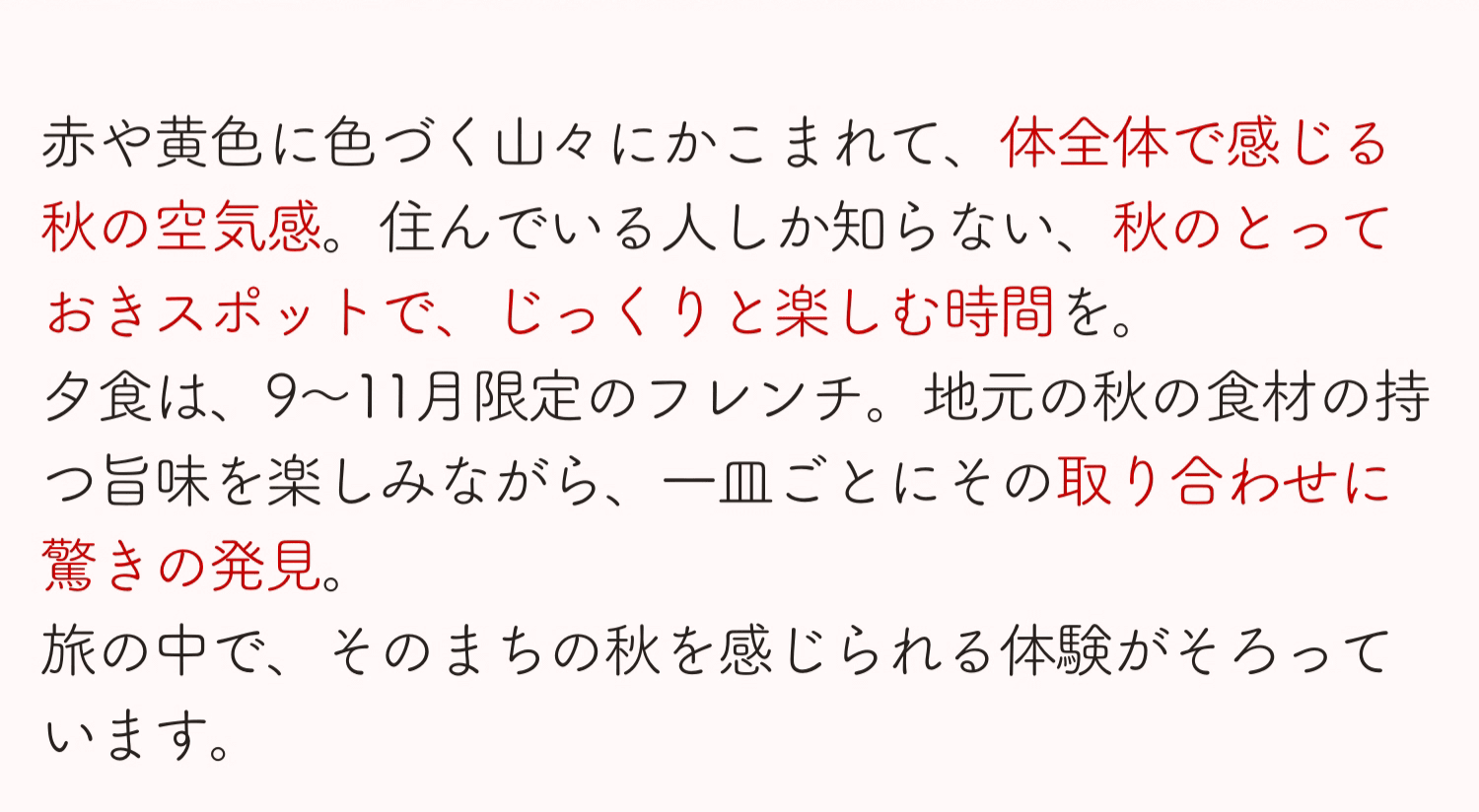 赤や黄色に色づく山々にかこまれて、体全体で感じる秋の空気。住んでいる人しか知らない、秋のとっておきスポットで、じっくりと楽しむ時間を。夕食は、9〜11月限定のフレンチ。地元の秋の食材の持つ旨味を楽しみながら、一皿ごとにその取り合わせに驚きの発見。旅の中で、そのまちの秋を感じられる体験が揃っています。