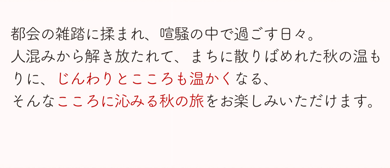 都会の雑踏に揉まれ、喧騒の中で過ごす日々。人混みから解き放たれて、まちに散りばめられた秋の温もりに、じんわりとこころも温かくなる、そんなこころに沁みる秋の旅をお楽しみいただけます。