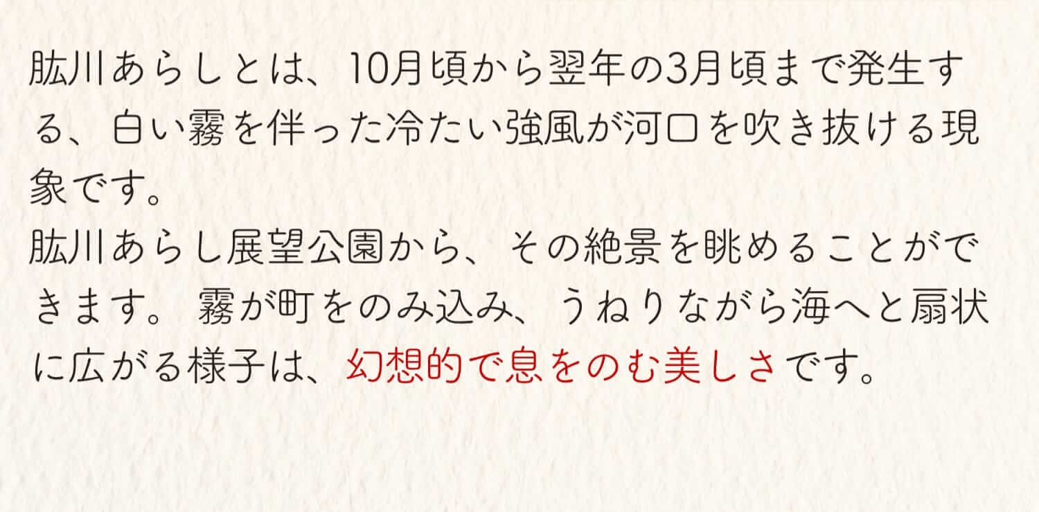 肱川あらしとは、10月頃から翌年の3月頃まで発生する、白い霧を伴った冷たい強風が河口を吹き抜ける現象です。肱川あらし展望公園から、その絶景を眺めることができます。霧が町をのみ込み、うねりながら海へと扇状に広がる様子は、幻想的で息を呑む美しさです。