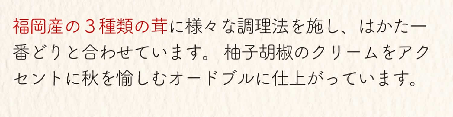 福岡産の3種類の茸に様々な調理法を施し、はかた一番どりと合わせています。柚子胡椒のクリームをアクセントに秋を愉しむオードブルに仕上がっています。