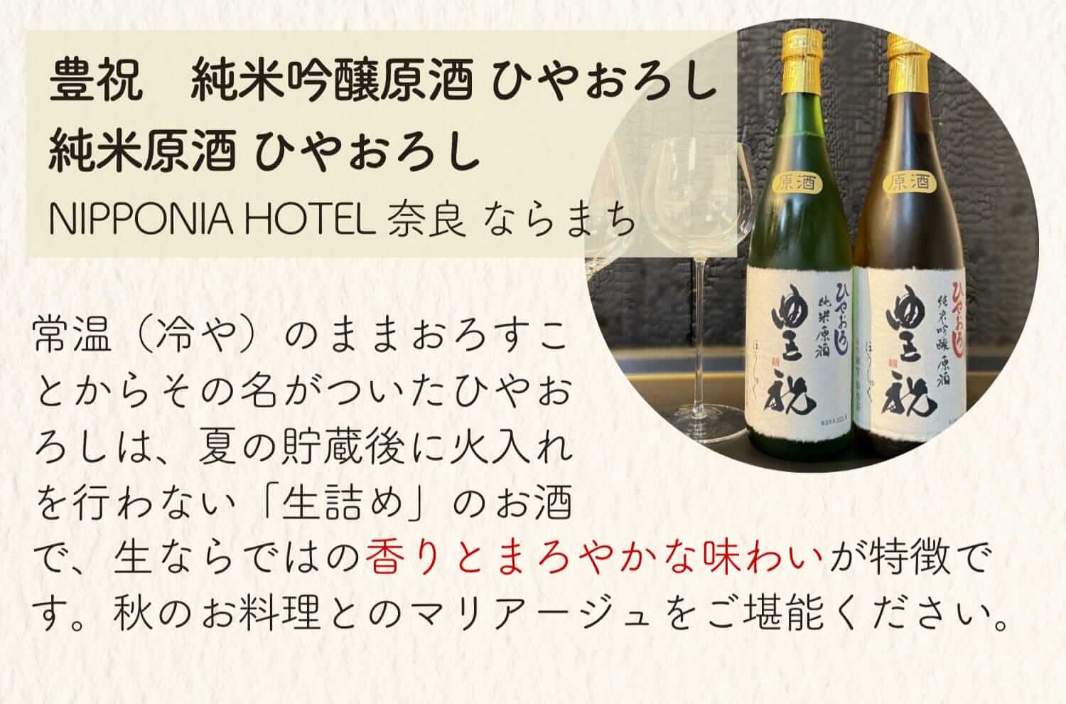 豊祝 純米吟醸原酒 ひやおろし 純米原酒ひやおろし NIPPONIA HOTEL 奈良 ならまち 常温(冷や)のままおろすことからその名がついたひやおろしは、夏の貯蔵後に火入れを行わない「生詰め」のお酒で、生ならでは香りとまろやかな味わいが特徴です。秋のお料理とのマリアージュをご堪能ください。