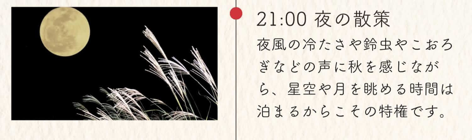 21:00 夜の散策 夜風の冷たさや鈴虫やこおろぎなどの声に秋を感じながら、星空や月を眺める時間は泊まるからこその特権です。