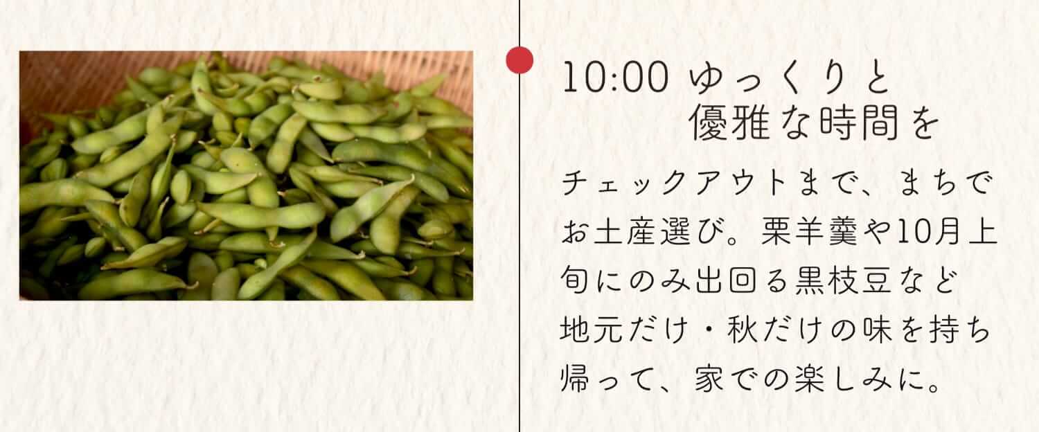 10:00 ゆっくりと優雅な時間を チェックアウトまで、まちでお土産選び。栗羊羹や10月上旬にのみ出回る黒枝豆など地元だけ・秋だけの味を持ち帰って、家での楽しみに。