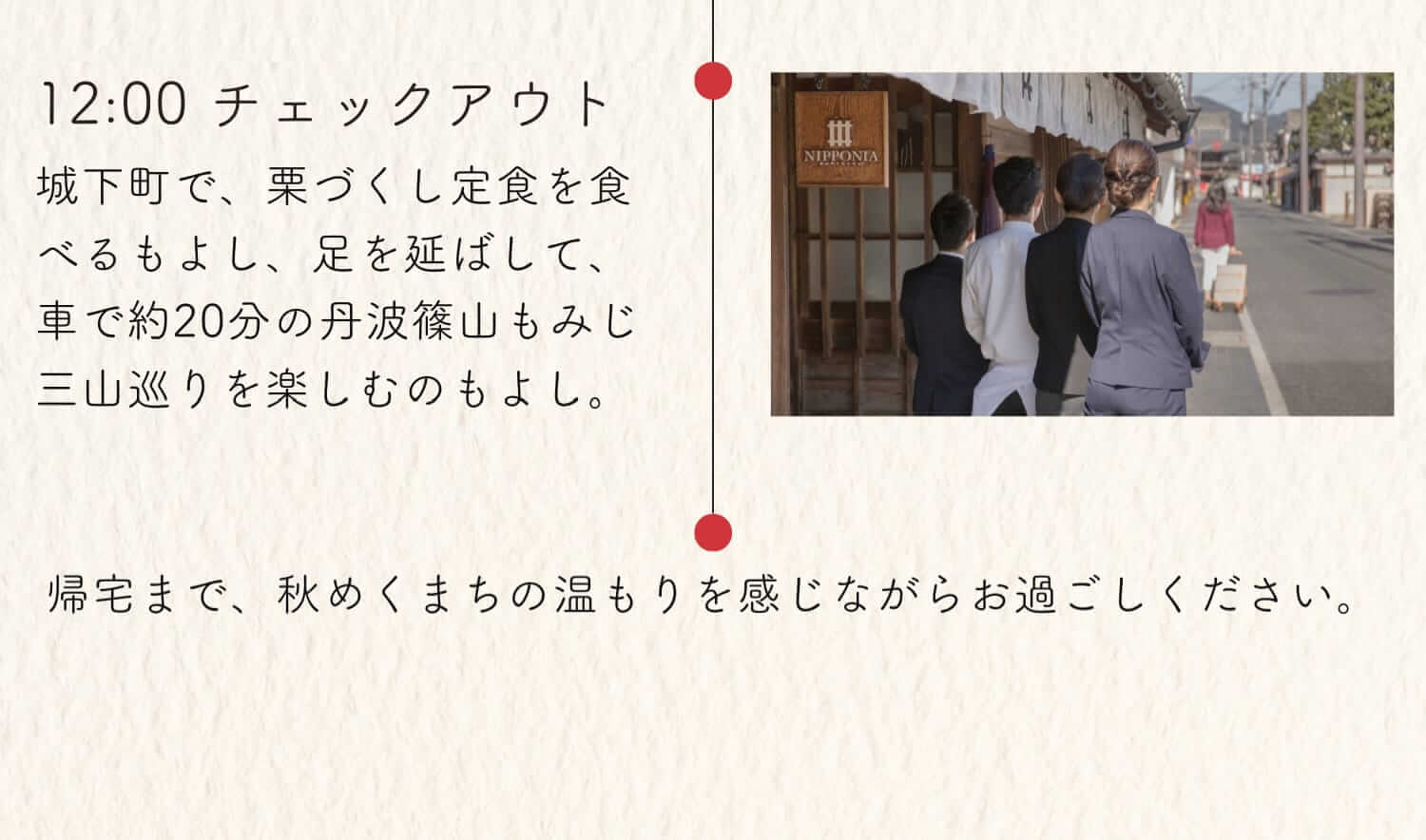 12:00 チェックアウト 城下町で、栗づくし定食を食べるもよし、足を延ばして、車で約20分の丹波篠山もみじ三山巡りを楽しむのもよし。帰宅まで、秋めくまちの温もりを感じながらお過ごしください。