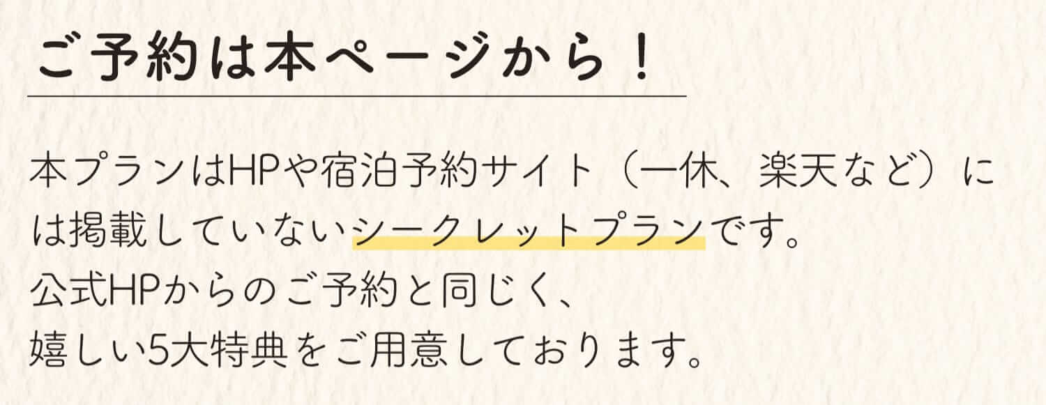 ご予約は本ページから！ 本プランはHPや宿泊予約サイト（一休、楽天など）には掲載していないシークレットプランです。公式HPからのご予約と同じく、嬉しい5大特典をご用意しております。