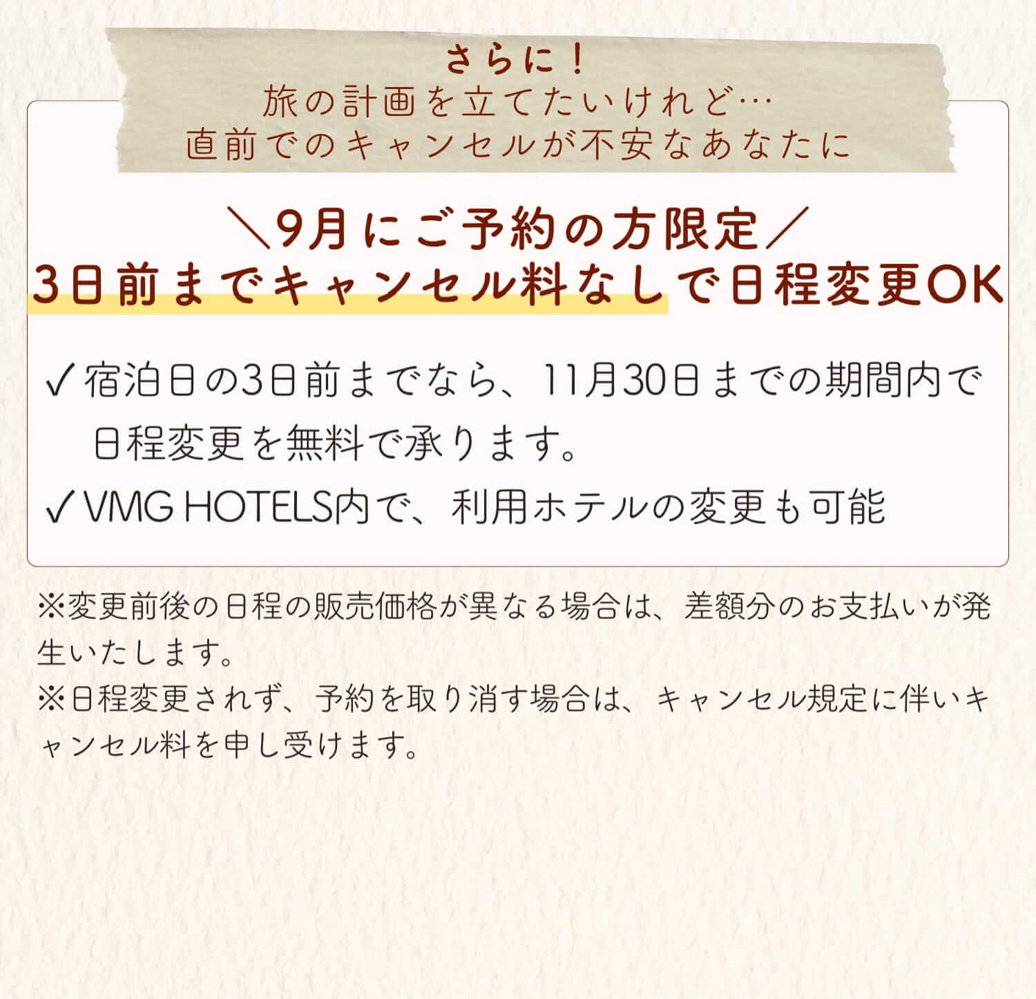 さらに！旅の計画を立てたいけれど…直前でのキャンセルが不安なあなたに 9月にご予約の方限定 3日前までなら、11月30日までの期間内で日程変更を無料で承ります。VMG HOTELS内で、利用ホテルの変更も可能 ※変更前後の日程の販売価格が異なる場合は、差額分のお支払いが発生いたします。※日程変更されず、予約を取り消す場合は、キャンセル規定に伴いキャンセル料を申し受けます。