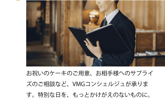 お祝いのケーキのご用意、お相手様へのサプライズのご相談など、VMGコンシェルジュが承ります。