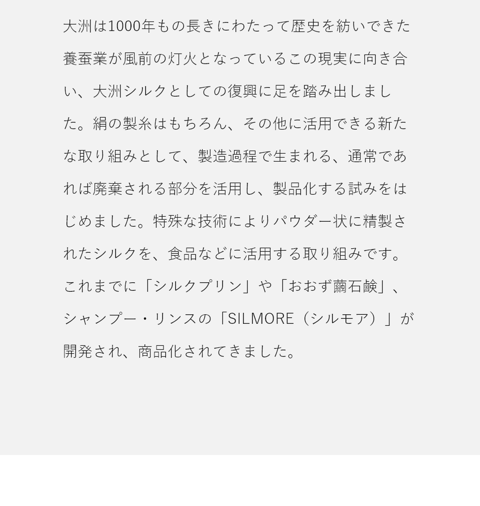 大洲シルクの復興として、絹の製糸はもちろん、廃棄される部分をパウダー状に精製し、食品などに活用する試みを始めました。これまでに「シルクプリン」「おおず繭石鹸」シャンプー・リンスの「SILMORE」が開発・商品化されてきました。