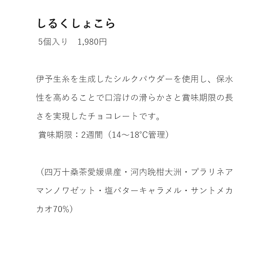 しるくしょこら 5個入り 1,980円 伊予生糸のシルクパウダーによって保水性が高められ口溶けの滑らかさと賞味期限の長さを実現したチョコレートです。賞味期限：2週間(14〜18℃管理)