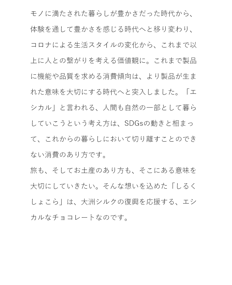 モノから体験へ。コロナ禍での生活変化から、より人との繋がりを考える価値観に。旅も、お土産のあり方も、そこにある意味を大切にしていきたい。そんな思いを込めた「しるくしょこら」は、大洲シルクの復興を応援する、エシカルなチョコレートなのです。