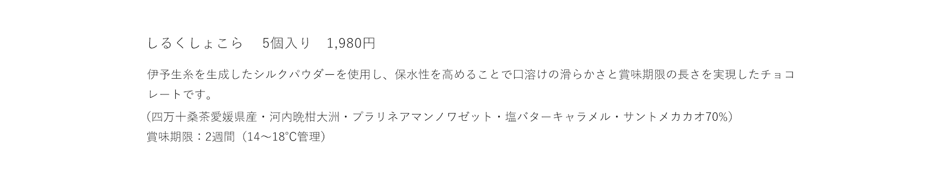 しるくしょこら 5個入り 1,980円 伊予生糸のシルクパウダーによって保水性が高められ口溶けの滑らかさと賞味期限の長さを実現したチョコレートです。賞味期限：2週間(14〜18℃管理)